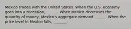 Mexico trades with the United States. When the U.S. economy goes into a recession​, ​______. When Mexico decreases the quantity of​ money, Mexico's aggregate demand​ ______. When the price level in Mexico falls​, _______.