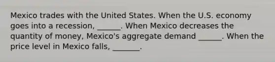 Mexico trades with the United States. When the U.S. economy goes into a recession​, ​______. When Mexico decreases the quantity of​ money, Mexico's aggregate demand​ ______. When the price level in Mexico falls​, _______.