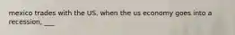 mexico trades with the US. when the us economy goes into a recession, ___