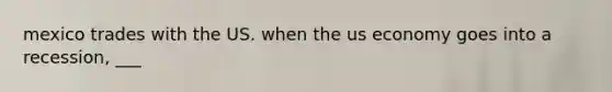 mexico trades with the US. when the us economy goes into a recession, ___