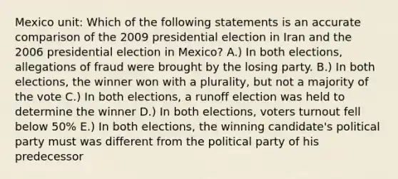 Mexico unit: Which of the following statements is an accurate comparison of the 2009 presidential election in Iran and the 2006 presidential election in Mexico? A.) In both elections, allegations of fraud were brought by the losing party. B.) In both elections, the winner won with a plurality, but not a majority of the vote C.) In both elections, a runoff election was held to determine the winner D.) In both elections, voters turnout fell below 50% E.) In both elections, the winning candidate's political party must was different from the political party of his predecessor