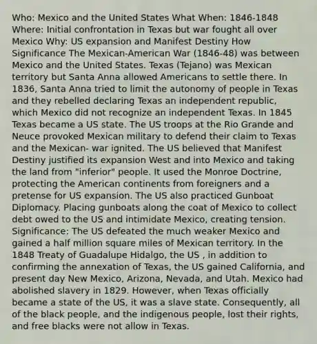 Who: Mexico and the United States What When: 1846-1848 Where: Initial confrontation in Texas but war fought all over Mexico Why: US expansion and Manifest Destiny How Significance The Mexican-American War (1846-48) was between Mexico and the United States. Texas (Tejano) was Mexican territory but Santa Anna allowed Americans to settle there. In 1836, Santa Anna tried to limit the autonomy of people in Texas and they rebelled declaring Texas an independent republic, which Mexico did not recognize an independent Texas. In 1845 Texas became a US state. The US troops at the Rio Grande and Neuce provoked Mexican military to defend their claim to Texas and the Mexican- war ignited. The US believed that Manifest Destiny justified its expansion West and into Mexico and taking the land from "inferior" people. It used the Monroe Doctrine, protecting the American continents from foreigners and a pretense for US expansion. The US also practiced Gunboat Diplomacy. Placing gunboats along the coat of Mexico to collect debt owed to the US and intimidate Mexico, creating tension. Significance: The US defeated the much weaker Mexico and gained a half million square miles of Mexican territory. In the 1848 Treaty of Guadalupe Hidalgo, the US , in addition to confirming the annexation of Texas, the US gained California, and present day New Mexico, Arizona, Nevada, and Utah. Mexico had abolished slavery in 1829. However, when Texas officially became a state of the US, it was a slave state. Consequently, all of the black people, and the indigenous people, lost their rights, and free blacks were not allow in Texas.