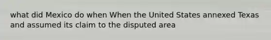 what did Mexico do when When the United States annexed Texas and assumed its claim to the disputed area