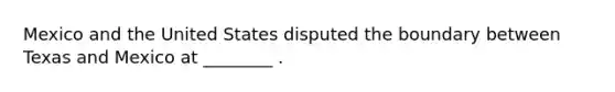 Mexico and the United States disputed the boundary between Texas and Mexico at ________ .