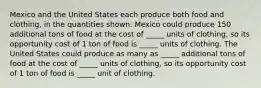 Mexico and the United States each produce both food and clothing, in the quantities shown. Mexico could produce 150 additional tons of food at the cost of _____ units of clothing, so its opportunity cost of 1 ton of food is _____ units of clothing. The United States could produce as many as _____ additional tons of food at the cost of _____ units of clothing, so its opportunity cost of 1 ton of food is _____ unit of clothing.