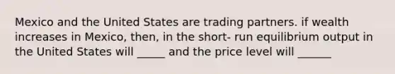 Mexico and the United States are trading partners. if wealth increases in Mexico, then, in the short- run equilibrium output in the United States will _____ and the price level will ______