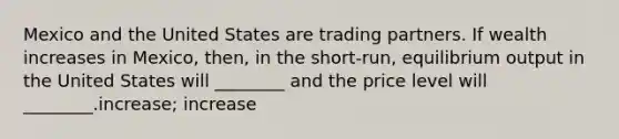 Mexico and the United States are trading partners. If wealth increases in Mexico, then, in the short-run, equilibrium output in the United States will ________ and the price level will ________.increase; increase