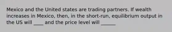 Mexico and the United states are trading partners. If wealth increases in Mexico, then, in the short-run, equilibrium output in the US will ____ and the price level will ______