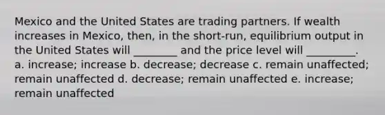 Mexico and the United States are trading partners. If wealth increases in Mexico, then, in the short-run, equilibrium output in the United States will ________ and the price level will _________. a. increase; increase b. decrease; decrease c. remain unaffected; remain unaffected d. decrease; remain unaffected e. increase; remain unaffected