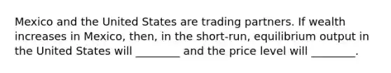 Mexico and the United States are trading partners. If wealth increases in Mexico, then, in the short-run, equilibrium output in the United States will ________ and the price level will ________.