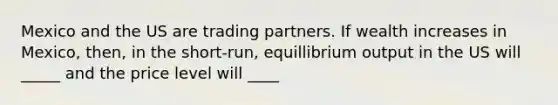 Mexico and the US are trading partners. If wealth increases in Mexico, then, in the short-run, equillibrium output in the US will _____ and the price level will ____