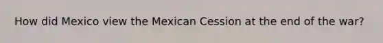 How did Mexico view the Mexican Cession at the end of the war?