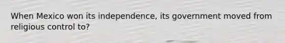 When Mexico won its independence, its government moved from religious control to?