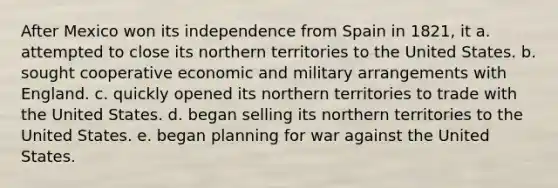 After Mexico won its independence from Spain in 1821, it a. attempted to close its northern territories to the United States. b. sought cooperative economic and military arrangements with England. c. quickly opened its northern territories to trade with the United States. d. began selling its northern territories to the United States. e. began planning for war against the United States.