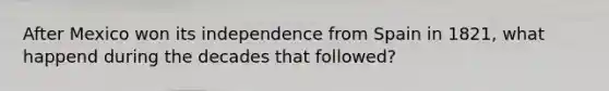 After Mexico won its independence from Spain in 1821, what happend during the decades that followed?