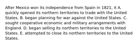 After Mexico won its independence from Spain in 1821, it A. quickly opened its northern territories to trade with the United States. B. began planning for war against the United States. C. sought cooperative economic and military arrangements with England. D. began selling its northern territories to the United States. E. attempted to close its northern territories to the United States.