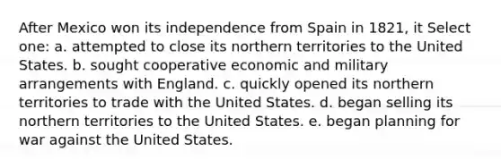 After Mexico won its independence from Spain in 1821, it Select one: a. attempted to close its northern territories to the United States. b. sought cooperative economic and military arrangements with England. c. quickly opened its northern territories to trade with the United States. d. began selling its northern territories to the United States. e. began planning for war against the United States.