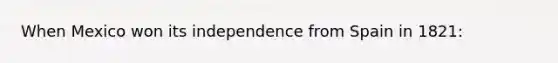 When Mexico won its independence from Spain in 1821: