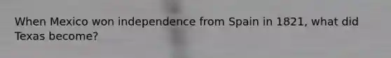 When Mexico won independence from Spain in 1821, what did Texas become?
