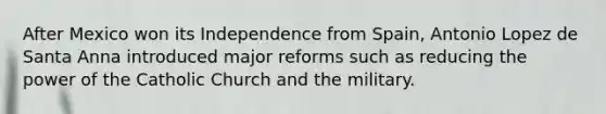 After Mexico won its Independence from Spain, Antonio Lopez de Santa Anna introduced major reforms such as reducing the power of the Catholic Church and the military.