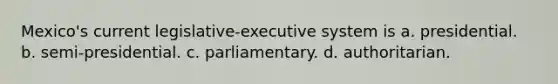 Mexico's current legislative-executive system is a. presidential. b. semi-presidential. c. parliamentary. d. authoritarian.