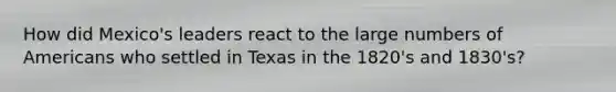 How did Mexico's leaders react to the large numbers of Americans who settled in Texas in the 1820's and 1830's?