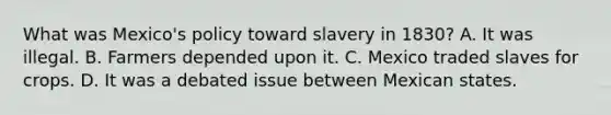 What was Mexico's policy toward slavery in 1830? A. It was illegal. B. Farmers depended upon it. C. Mexico traded slaves for crops. D. It was a debated issue between Mexican states.