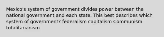 Mexico's system of government divides power between the national government and each state. This best describes which system of government? federalism capitalism Communism totalitarianism