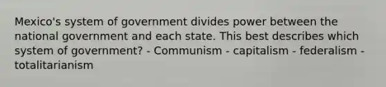 Mexico's system of government divides power between the national government and each state. This best describes which system of government? - Communism - capitalism - federalism - totalitarianism