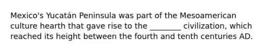 Mexico's Yucatán Peninsula was part of the Mesoamerican culture hearth that gave rise to the ________ civilization, which reached its height between the fourth and tenth centuries AD.