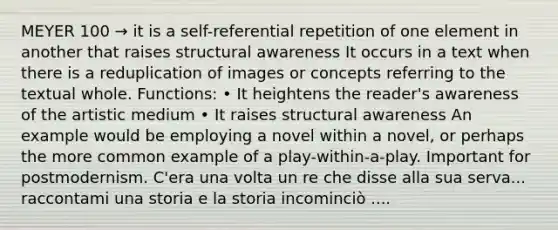 MEYER 100 → it is a self-referential repetition of one element in another that raises structural awareness It occurs in a text when there is a reduplication of images or concepts referring to the textual whole. Functions: • It heightens the reader's awareness of the artistic medium • It raises structural awareness An example would be employing a novel within a novel, or perhaps the more common example of a play-within-a-play. Important for postmodernism. C'era una volta un re che disse alla sua serva... raccontami una storia e la storia incominciò ....