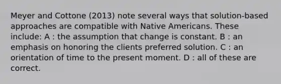 Meyer and Cottone (2013) note several ways that solution-based approaches are compatible with Native Americans. These include: A : the assumption that change is constant. B : an emphasis on honoring the clients preferred solution. C : an orientation of time to the present moment. D : all of these are correct.