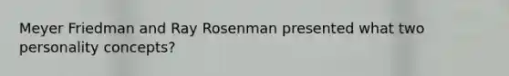 Meyer Friedman and Ray Rosenman presented what two personality concepts?