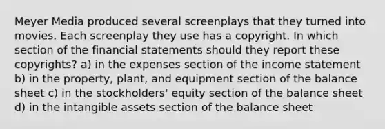 Meyer Media produced several screenplays that they turned into movies. Each screenplay they use has a copyright. In which section of the financial statements should they report these copyrights? a) in the expenses section of the income statement b) in the property, plant, and equipment section of the balance sheet c) in the stockholders' equity section of the balance sheet d) in the intangible assets section of the balance sheet