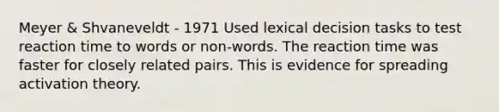 Meyer & Shvaneveldt - 1971 Used lexical decision tasks to test reaction time to words or non-words. The reaction time was faster for closely related pairs. This is evidence for spreading activation theory.