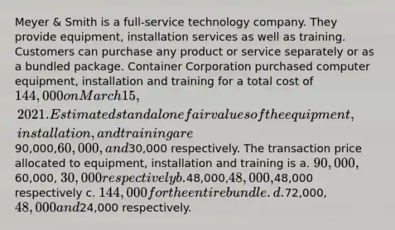 Meyer & Smith is a full-service technology company. They provide equipment, installation services as well as training. Customers can purchase any product or service separately or as a bundled package. Container Corporation purchased computer equipment, installation and training for a total cost of 144,000 on March 15, 2021. Estimated standalone fair values of the equipment, installation, and training are90,000,60,000, and30,000 respectively. The transaction price allocated to equipment, installation and training is a. 90,000,60,000, 30,000 respectively b.48,000,48,000,48,000 respectively c. 144,000 for the entire bundle. d.72,000,48,000 and24,000 respectively.