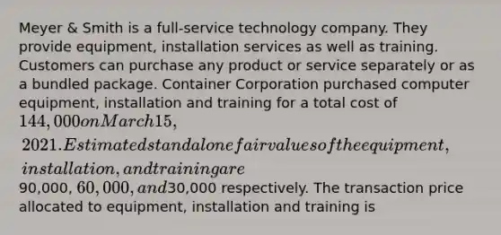 Meyer & Smith is a full-service technology company. They provide equipment, installation services as well as training. Customers can purchase any product or service separately or as a bundled package. Container Corporation purchased computer equipment, installation and training for a total cost of 144,000 on March 15, 2021. Estimated standalone fair values of the equipment, installation, and training are90,000, 60,000, and30,000 respectively. The transaction price allocated to equipment, installation and training is