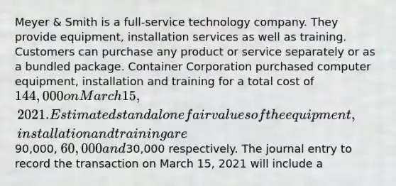 Meyer & Smith is a full-service technology company. They provide equipment, installation services as well as training. Customers can purchase any product or service separately or as a bundled package. Container Corporation purchased computer equipment, installation and training for a total cost of 144,000 on March 15, 2021. Estimated standalone fair values of the equipment, installation and training are90,000, 60,000 and30,000 respectively. The journal entry to record the transaction on March 15, 2021 will include a