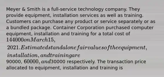 Meyer & Smith is a full-service technology company. They provide equipment, installation services as well as training. Customers can purchase any product or service separately or as a bundled package. Container Corporation purchased computer equipment, installation and training for a total cost of 144000 on March 15, 2021. Estimated standalone fair values of the equipment, installation, and training are90000, 60000, and30000 respectively. The transaction price allocated to equipment, installation and training is