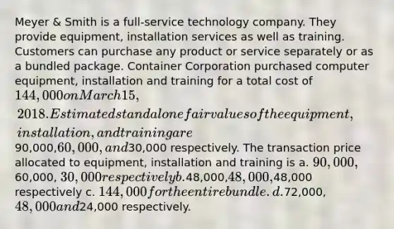 Meyer & Smith is a full-service technology company. They provide equipment, installation services as well as training. Customers can purchase any product or service separately or as a bundled package. Container Corporation purchased computer equipment, installation and training for a total cost of 144,000 on March 15, 2018. Estimated standalone fair values of the equipment, installation, and training are90,000,60,000, and30,000 respectively. The transaction price allocated to equipment, installation and training is a. 90,000,60,000, 30,000 respectively b.48,000,48,000,48,000 respectively c. 144,000 for the entire bundle. d.72,000,48,000 and24,000 respectively.