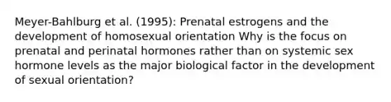 Meyer-Bahlburg et al. (1995): Prenatal estrogens and the development of homosexual orientation Why is the focus on prenatal and perinatal hormones rather than on systemic sex hormone levels as the major biological factor in the development of sexual orientation?