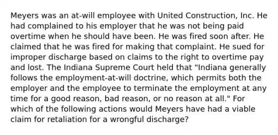 Meyers was an at-will employee with United Construction, Inc. He had complained to his employer that he was not being paid overtime when he should have been. He was fired soon after. He claimed that he was fired for making that complaint. He sued for improper discharge based on claims to the right to overtime pay and lost. The Indiana Supreme Court held that "Indiana generally follows the employment-at-will doctrine, which permits both the employer and the employee to terminate the employment at any time for a good reason, bad reason, or no reason at all." For which of the following actions would Meyers have had a viable claim for retaliation for a wrongful discharge?