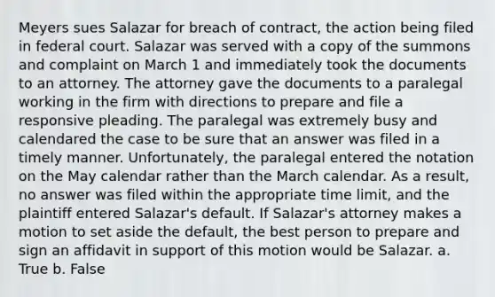 Meyers sues Salazar for breach of contract, the action being filed in federal court. Salazar was served with a copy of the summons and complaint on March 1 and immediately took the documents to an attorney. The attorney gave the documents to a paralegal working in the firm with directions to prepare and file a responsive pleading. The paralegal was extremely busy and calendared the case to be sure that an answer was filed in a timely manner. Unfortunately, the paralegal entered the notation on the May calendar rather than the March calendar. As a result, no answer was filed within the appropriate time limit, and the plaintiff entered Salazar's default. If Salazar's attorney makes a motion to set aside the default, the best person to prepare and sign an affidavit in support of this motion would be Salazar. a. True b. False