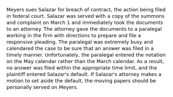 Meyers sues Salazar for breach of contract, the action being filed in federal court. Salazar was served with a copy of the summons and complaint on March 1 and immediately took the documents to an attorney. The attorney gave the documents to a paralegal working in the firm with directions to prepare and file a responsive pleading. The paralegal was extremely busy and calendared the case to be sure that an answer was filed in a timely manner. Unfortunately, the paralegal entered the notation on the May calendar rather than the March calendar. As a result, no answer was filed within the appropriate time limit, and the plaintiff entered Salazar's default. If Salazar's attorney makes a motion to set aside the default, the moving papers should be personally served on Meyers.