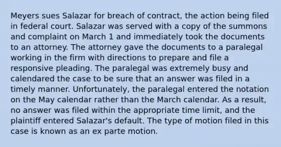 Meyers sues Salazar for breach of contract, the action being filed in federal court. Salazar was served with a copy of the summons and complaint on March 1 and immediately took the documents to an attorney. The attorney gave the documents to a paralegal working in the firm with directions to prepare and file a responsive pleading. The paralegal was extremely busy and calendared the case to be sure that an answer was filed in a timely manner. Unfortunately, the paralegal entered the notation on the May calendar rather than the March calendar. As a result, no answer was filed within the appropriate time limit, and the plaintiff entered Salazar's default. The type of motion filed in this case is known as an ex parte motion.