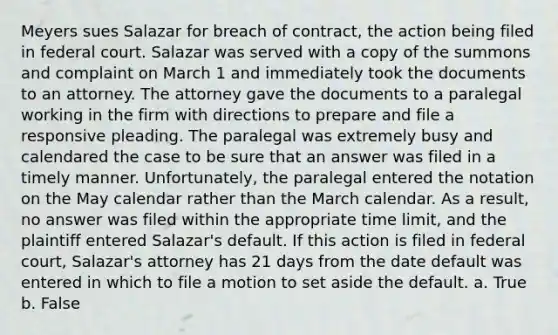 Meyers sues Salazar for breach of contract, the action being filed in federal court. Salazar was served with a copy of the summons and complaint on March 1 and immediately took the documents to an attorney. The attorney gave the documents to a paralegal working in the firm with directions to prepare and file a responsive pleading. The paralegal was extremely busy and calendared the case to be sure that an answer was filed in a timely manner. Unfortunately, the paralegal entered the notation on the May calendar rather than the March calendar. As a result, no answer was filed within the appropriate time limit, and the plaintiff entered Salazar's default. If this action is filed in federal court, Salazar's attorney has 21 days from the date default was entered in which to file a motion to set aside the default. a. True b. False