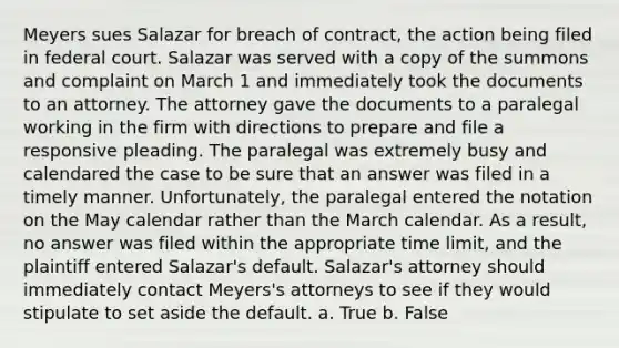 Meyers sues Salazar for breach of contract, the action being filed in federal court. Salazar was served with a copy of the summons and complaint on March 1 and immediately took the documents to an attorney. The attorney gave the documents to a paralegal working in the firm with directions to prepare and file a responsive pleading. The paralegal was extremely busy and calendared the case to be sure that an answer was filed in a timely manner. Unfortunately, the paralegal entered the notation on the May calendar rather than the March calendar. As a result, no answer was filed within the appropriate time limit, and the plaintiff entered Salazar's default. Salazar's attorney should immediately contact Meyers's attorneys to see if they would stipulate to set aside the default. a. True b. False