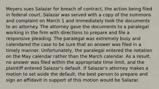 Meyers sues Salazar for breach of contract, the action being filed in federal court. Salazar was served with a copy of the summons and complaint on March 1 and immediately took the documents to an attorney. The attorney gave the documents to a paralegal working in the firm with directions to prepare and file a responsive pleading. The paralegal was extremely busy and calendared the case to be sure that an answer was filed in a timely manner. Unfortunately, the paralegal entered the notation on the May calendar rather than the March calendar. As a result, no answer was filed within the appropriate time limit, and the plaintiff entered Salazar's default. If Salazar's attorney makes a motion to set aside the default, the best person to prepare and sign an affidavit in support of this motion would be Salazar.