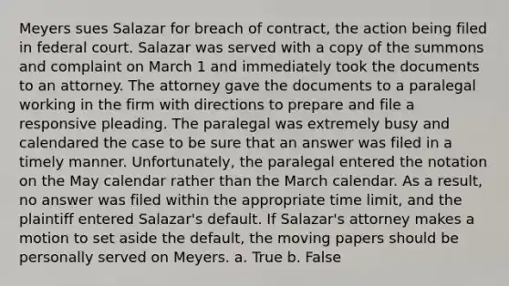 Meyers sues Salazar for breach of contract, the action being filed in federal court. Salazar was served with a copy of the summons and complaint on March 1 and immediately took the documents to an attorney. The attorney gave the documents to a paralegal working in the firm with directions to prepare and file a responsive pleading. The paralegal was extremely busy and calendared the case to be sure that an answer was filed in a timely manner. Unfortunately, the paralegal entered the notation on the May calendar rather than the March calendar. As a result, no answer was filed within the appropriate time limit, and the plaintiff entered Salazar's default. If Salazar's attorney makes a motion to set aside the default, the moving papers should be personally served on Meyers. a. True b. False