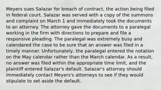 Meyers sues Salazar for breach of contract, the action being filed in federal court. Salazar was served with a copy of the summons and complaint on March 1 and immediately took the documents to an attorney. The attorney gave the documents to a paralegal working in the firm with directions to prepare and file a responsive pleading. The paralegal was extremely busy and calendared the case to be sure that an answer was filed in a timely manner. Unfortunately, the paralegal entered the notation on the May calendar rather than the March calendar. As a result, no answer was filed within the appropriate time limit, and the plaintiff entered Salazar's default. Salazar's attorney should immediately contact Meyers's attorneys to see if they would stipulate to set aside the default.